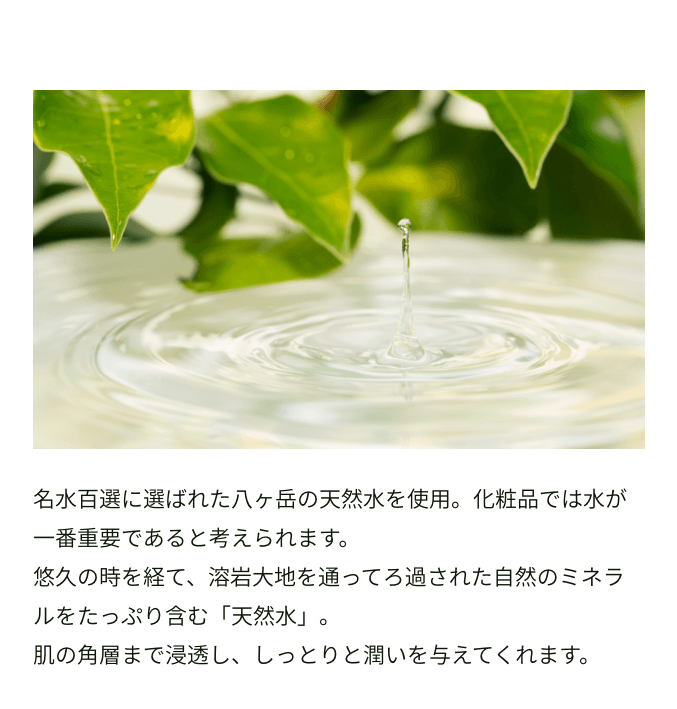 名水百選に選ばれた八ヶ岳の天然水を使用。化粧品では水が一番重要であると考えられます。悠久の時を経て、溶岩大地を通ってろ過された自然のミネラルをたっぷり含む「天然水」。肌の角層まで浸透し、しっとりと潤いを与えてくれます。