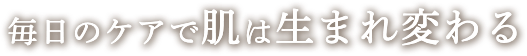 毎日のケアで肌は生まれ変わる