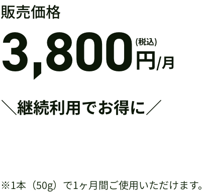 販売価格 3,800円(税込)/月 ＼継続利用でお得に／ ※1本（50g）で1ヶ月間ご使用いただけます。